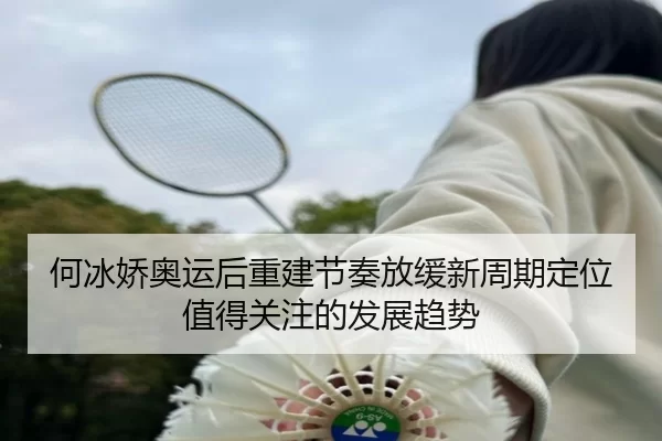 何冰娇奥运后重建节奏放缓新周期定位值得关注的发展趋势